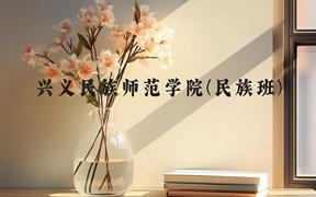 兴义民族师范学院(民族班)近三年在贵州录取分数线(含2021-2023最低分)